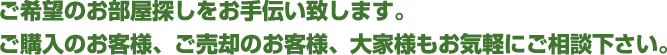 ご希望のお部屋探しをお手伝い致します。ご購入のお客様、ご売却のお客様、大家様もお気軽にご相談下さい。